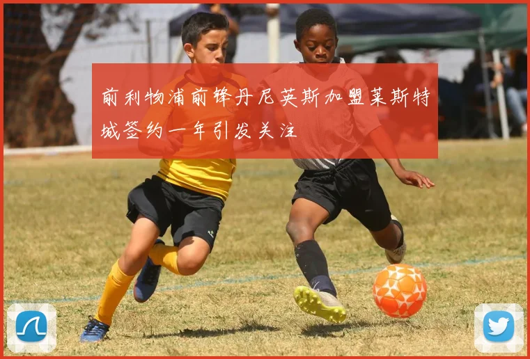 前利物浦前锋丹尼英斯加盟莱斯特城签约一年引发关注