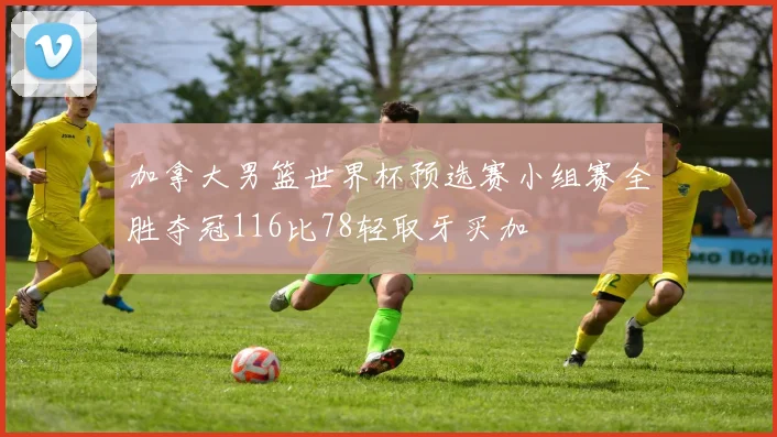 加拿大男篮世界杯预选赛小组赛全胜夺冠116比78轻取牙买加