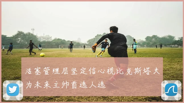 活塞管理层坚定信心视比克斯塔夫为未来主帅首选人选