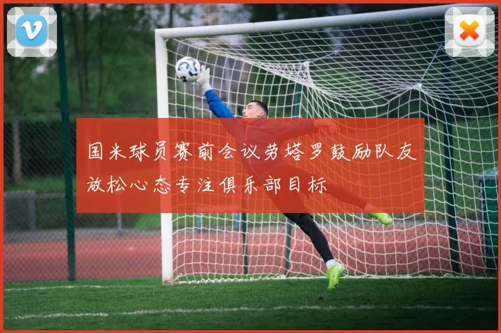 国米球员赛前会议劳塔罗鼓励队友放松心态专注俱乐部目标