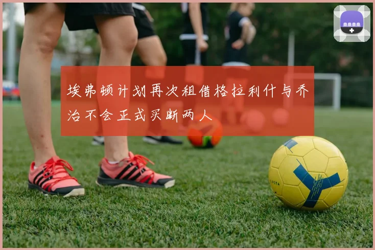 埃弗顿计划再次租借格拉利什与乔治不会正式买断两人