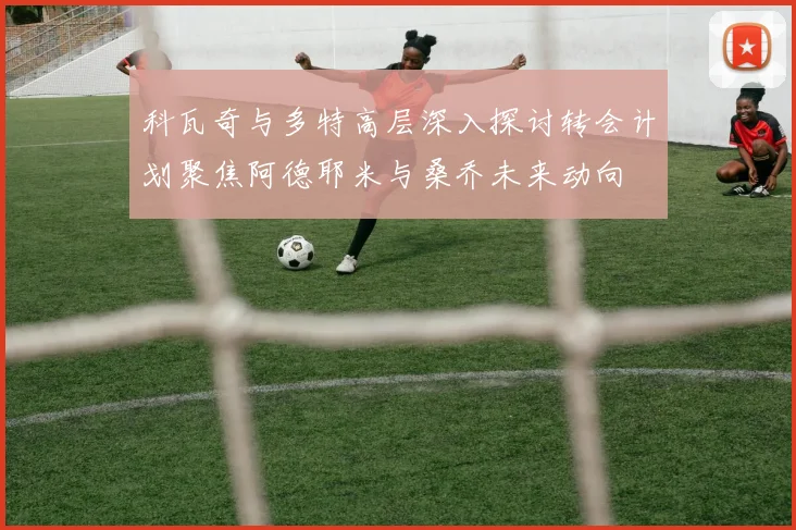 科瓦奇与多特高层深入探讨转会计划聚焦阿德耶米与桑乔未来动向