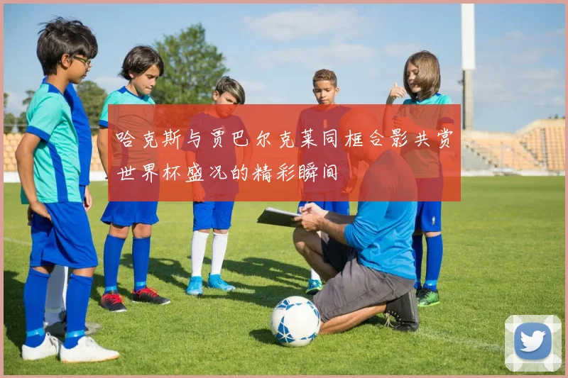 哈克斯与贾巴尔克莱同框合影共赏世界杯盛况的精彩瞬间