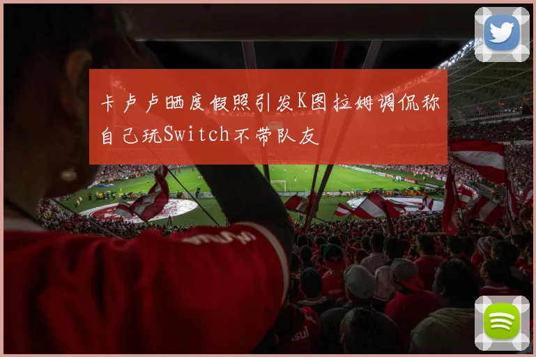 卡卢卢晒度假照引发K图拉姆调侃称自己玩Switch不带队友