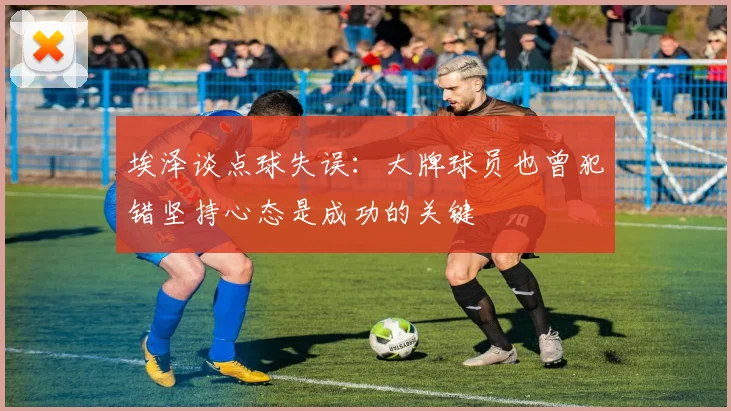 埃泽谈点球失误：大牌球员也曾犯错坚持心态是成功的关键
