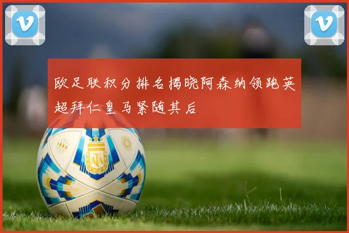 欧足联积分排名揭晓阿森纳领跑英超拜仁皇马紧随其后