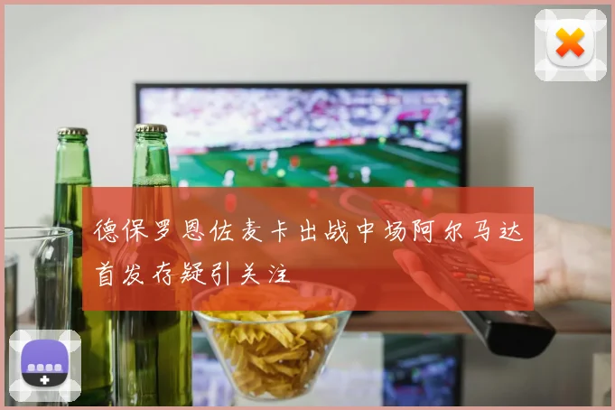德保罗恩佐麦卡出战中场阿尔马达首发存疑引关注