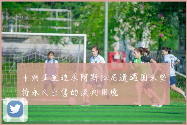 卡利亚里追求阿斯拉尼遭遇国米坚持永久出售的谈判困境