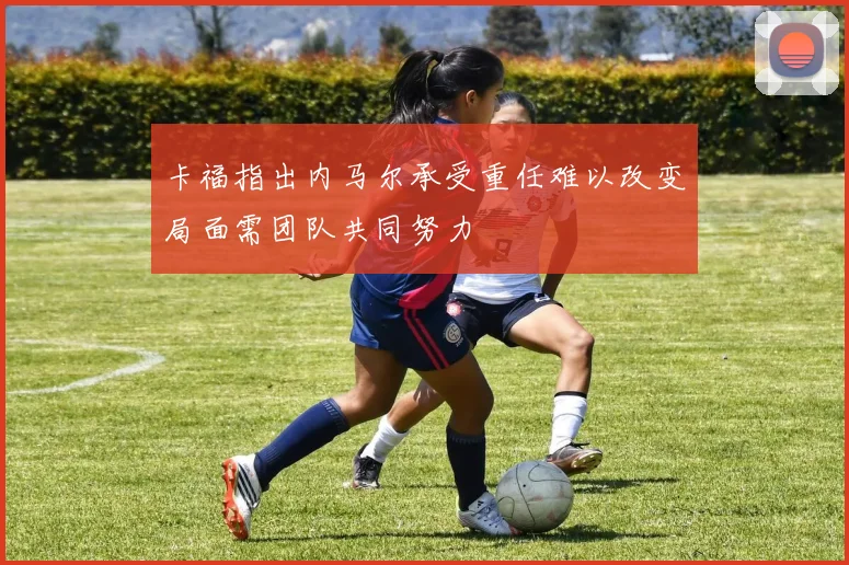 卡福指出内马尔承受重任难以改变局面需团队共同努力