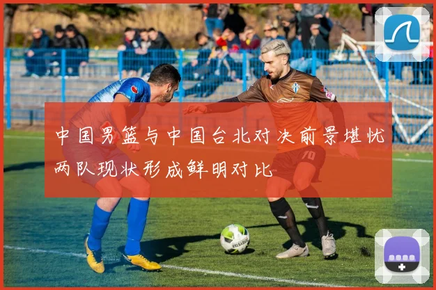 中国男篮与中国台北对决前景堪忧两队现状形成鲜明对比