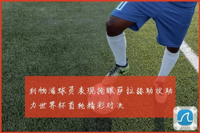 利物浦球员表现抢眼萨拉赫助攻助力世界杯首轮精彩对决