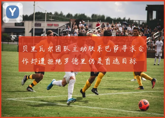 贝里瓦尔团队主动联系巴萨寻求合作却遭拒绝罗德里仍是首选目标